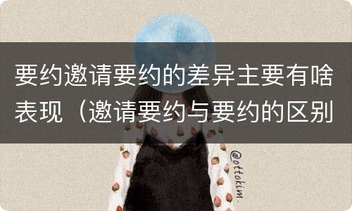 要约邀请要约的差异主要有啥表现（邀请要约与要约的区别）