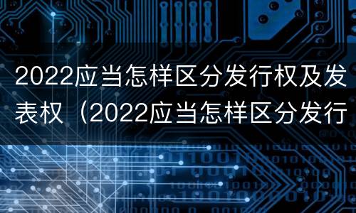 2022应当怎样区分发行权及发表权（2022应当怎样区分发行权及发表权和转让权）