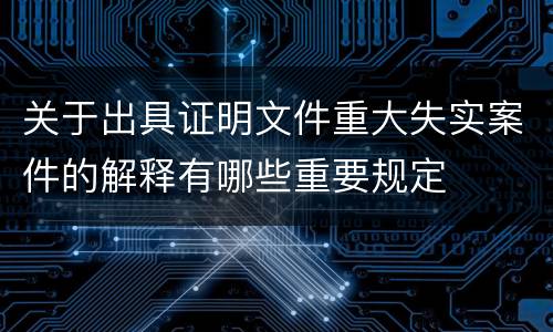 关于出具证明文件重大失实案件的解释有哪些重要规定