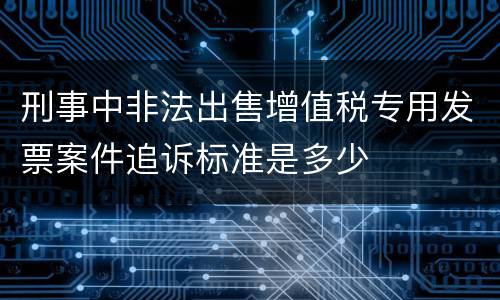刑事中非法出售增值税专用发票案件追诉标准是多少