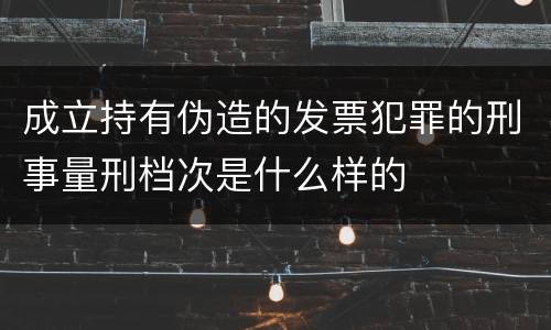 成立持有伪造的发票犯罪的刑事量刑档次是什么样的