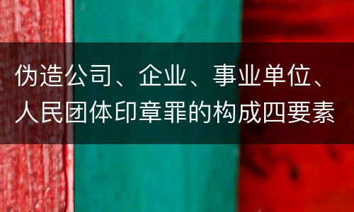 伪造公司、企业、事业单位、人民团体印章罪的构成四要素有哪些