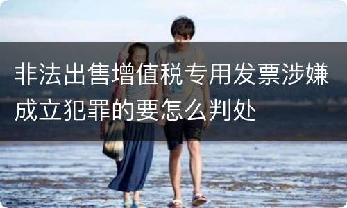 非法出售增值税专用发票涉嫌成立犯罪的要怎么判处