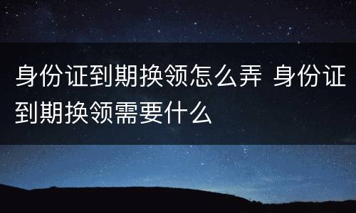 身份证到期换领怎么弄 身份证到期换领需要什么
