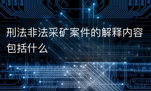 刑法非法采矿案件的解释内容包括什么