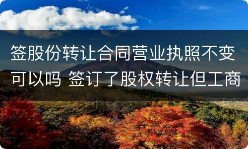 签股份转让合同营业执照不变可以吗 签订了股权转让但工商没有变更转让有效吗