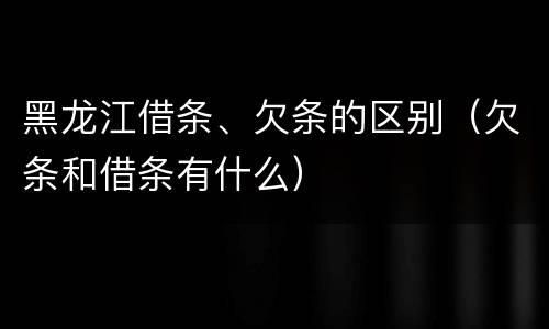 黑龙江借条、欠条的区别（欠条和借条有什么）