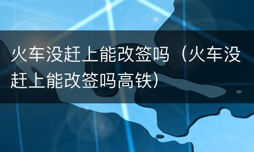 火车没赶上能改签吗（火车没赶上能改签吗高铁）