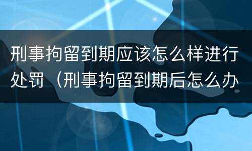 刑事拘留到期应该怎么样进行处罚（刑事拘留到期后怎么办）