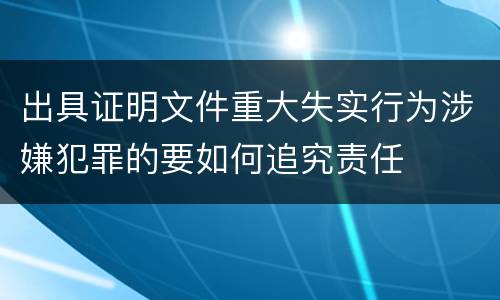 出具证明文件重大失实行为涉嫌犯罪的要如何追究责任