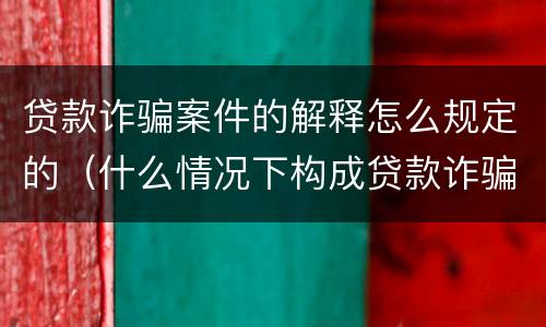 贷款诈骗案件的解释怎么规定的（什么情况下构成贷款诈骗）