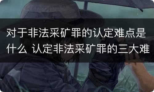 对于非法采矿罪的认定难点是什么 认定非法采矿罪的三大难点与出路