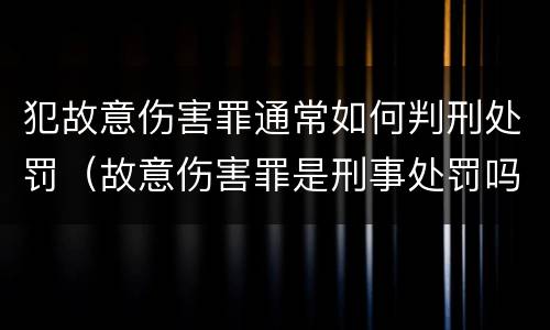 犯故意伤害罪通常如何判刑处罚（故意伤害罪是刑事处罚吗）