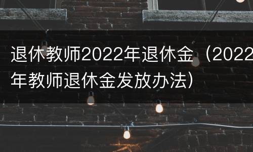 退休教师2022年退休金（2022年教师退休金发放办法）