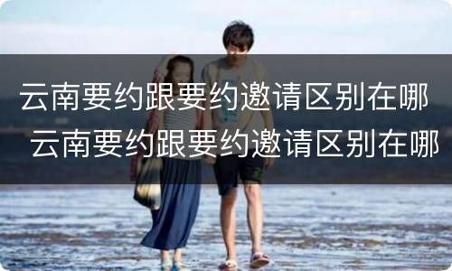 云南要约跟要约邀请区别在哪 云南要约跟要约邀请区别在哪里