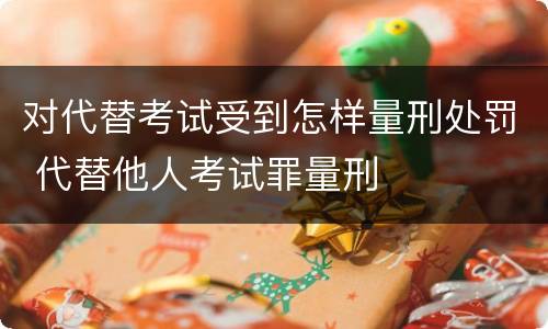 对代替考试受到怎样量刑处罚 代替他人考试罪量刑