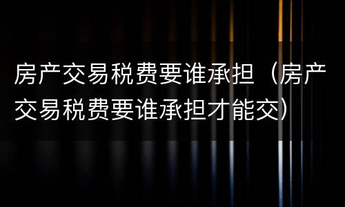 房产交易税费要谁承担（房产交易税费要谁承担才能交）