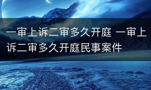 一审上诉二审多久开庭 一审上诉二审多久开庭民事案件