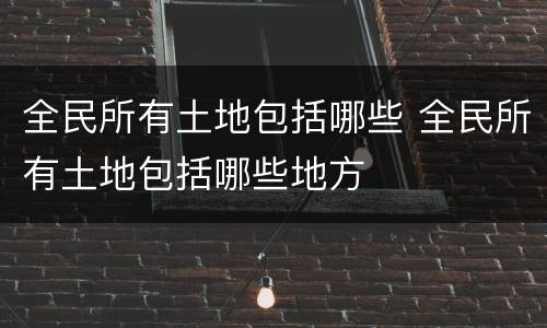 全民所有土地包括哪些 全民所有土地包括哪些地方