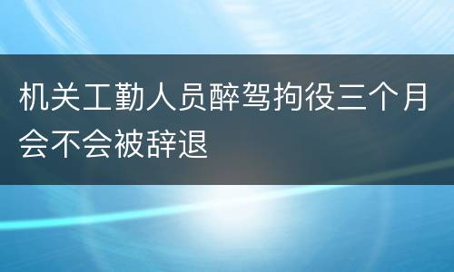 机关工勤人员醉驾拘役三个月会不会被辞退