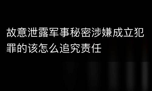 故意泄露军事秘密涉嫌成立犯罪的该怎么追究责任