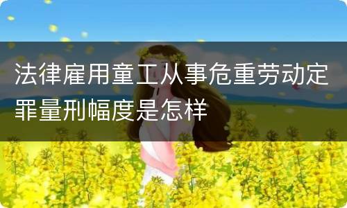 法律雇用童工从事危重劳动定罪量刑幅度是怎样