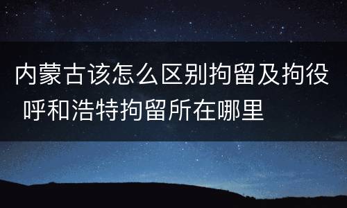 内蒙古该怎么区别拘留及拘役 呼和浩特拘留所在哪里