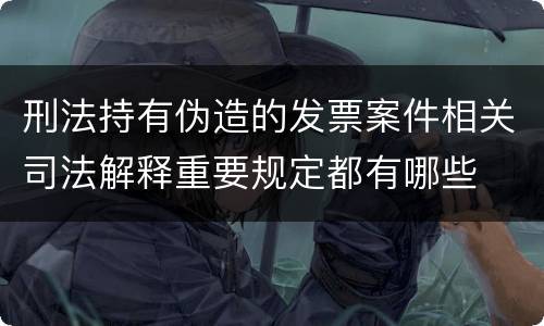 刑法持有伪造的发票案件相关司法解释重要规定都有哪些