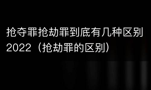 抢夺罪抢劫罪到底有几种区别2022（抢劫罪的区别）