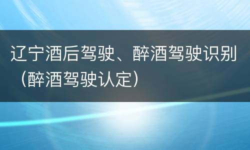 辽宁酒后驾驶、醉酒驾驶识别（醉酒驾驶认定）