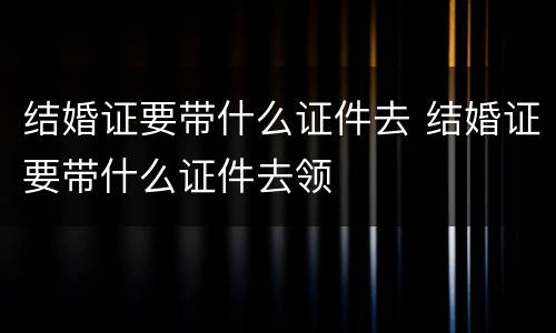 结婚证要带什么证件去 结婚证要带什么证件去领