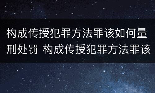 构成传授犯罪方法罪该如何量刑处罚 构成传授犯罪方法罪该如何量刑处罚案例