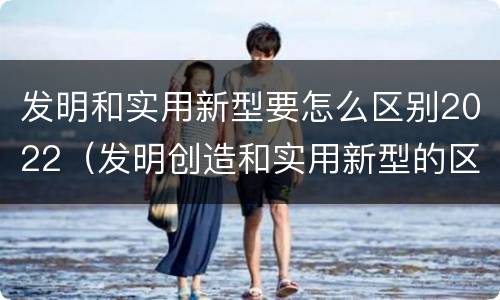 发明和实用新型要怎么区别2022（发明创造和实用新型的区别）