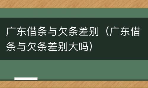 广东借条与欠条差别（广东借条与欠条差别大吗）