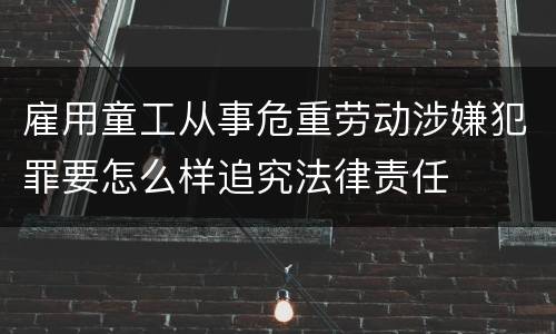 雇用童工从事危重劳动涉嫌犯罪要怎么样追究法律责任