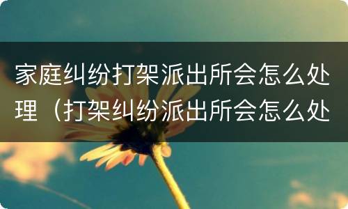 家庭纠纷打架派出所会怎么处理（打架纠纷派出所会怎么处理?）