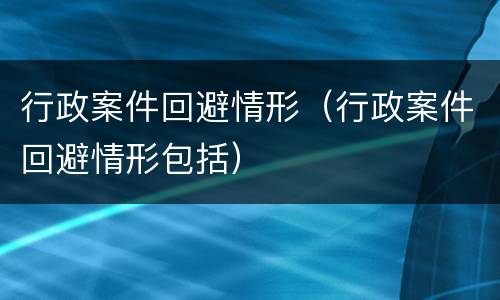 行政案件回避情形（行政案件回避情形包括）