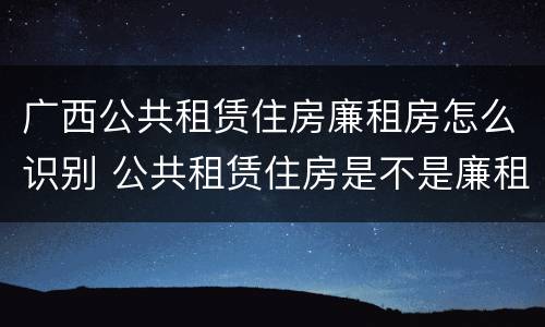广西公共租赁住房廉租房怎么识别 公共租赁住房是不是廉租房