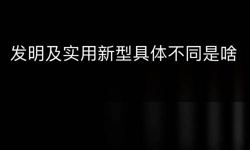 发明及实用新型具体不同是啥