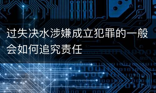 过失决水涉嫌成立犯罪的一般会如何追究责任
