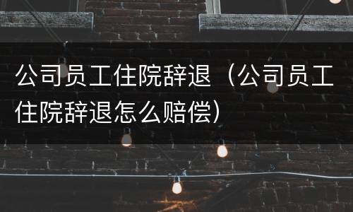 公司员工住院辞退（公司员工住院辞退怎么赔偿）