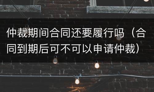 仲裁期间合同还要履行吗（合同到期后可不可以申请仲裁）