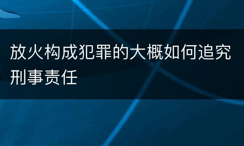 放火构成犯罪的大概如何追究刑事责任