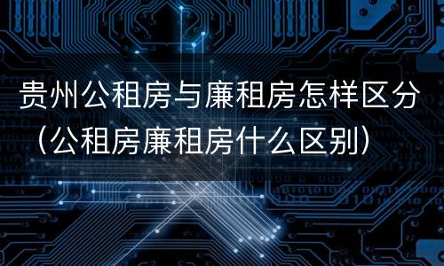 贵州公租房与廉租房怎样区分（公租房廉租房什么区别）