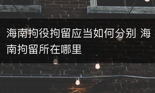 海南拘役拘留应当如何分别 海南拘留所在哪里