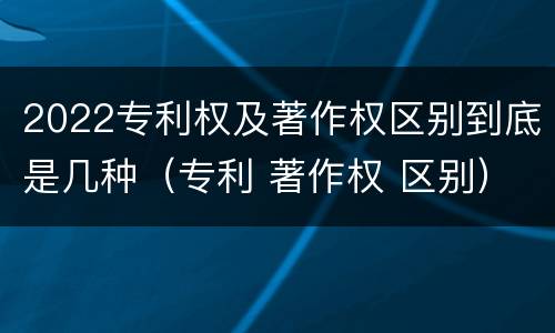2022专利权及著作权区别到底是几种（专利 著作权 区别）