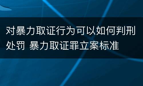 对暴力取证行为可以如何判刑处罚 暴力取证罪立案标准