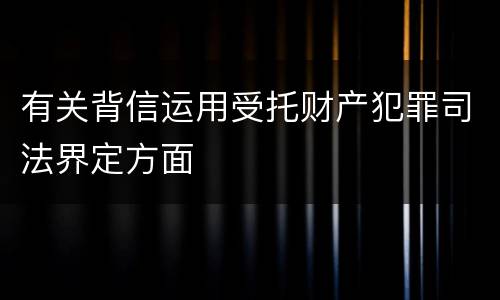 有关背信运用受托财产犯罪司法界定方面