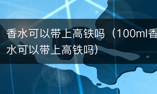香水可以带上高铁吗（100ml香水可以带上高铁吗）