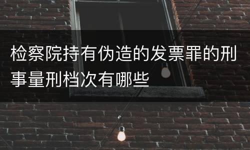 检察院持有伪造的发票罪的刑事量刑档次有哪些